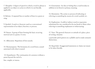 7. Metaphor- A ﬁgure of speech in which a word or phrase is
applied to an object or action to which it is not literally
applicable.
	

 	

 	

 	

8. Refrain- A repeated line or number of lines in a poem or
song.
9. Symbol- A mark or character used as a conventional
representation of an object, function, or process.
10. Stanza- A group of lines forming the basic recurring
metrical unit in a poem; A verse.
11. Alliteration- Repetition of ﬁrst sounds.
12. Onomatopoeia- The formation of a word from a sound
associated with what is named.
13. Enjambment -The continuation of a sentence without a
pause beyond the end of a
line, couplet, or stanza.
14. Connotation- An idea or feeling that a word invokes in
addition to its literal or primary meaning.
15. Denotation- The action or process of indicating or
referring to something by means of a word, symbol, etc.
	

 	

 	

 	

16. Euphemism- A mild or indirect word or expression
substituted for one considered to be too harsh or blunt when
referring to something unpleasant or embarrassing.
17. Tone- The general character or attitude of a place, piece
of writing, situation
a particular pitch pattern on a syllable used to make semantic
distinctions.
18. Hyperbole- Exaggerated statements or claims not meant
to be taken literally.
	

 	

 	

3
 