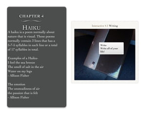 CHAPTER 4
∏
HAIKU
A haiku is a poem normally about
nature that is visual. These poems
normally contain 3 lines that has a
5-7-5 syllables in each line or a total
of 17 syllables in total.
Examples of a Haiku-
I feel the sea breeze
The smell of salt in the air
Water on my legs
- Allison Fisher
The emotion
The unsteadiness of air
the passion that is felt
- Allison Fisher
Write
Write all of your
life!
Interactive 4.1 Writing
 