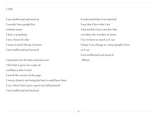 I AM
I am intellectual and musical
I wonder how people live
without music
I hear a symphony
I see a burst of color
I want to teach the joy of music
I am intellectual and musical
I pretend to be the best musician ever
I feel that it gives me a type of
conﬁdence that I need
I touch the corners of the page
I worry about it not being the best it could have been
I cry when I don’t give a piece my full potential
I am intellectual and musical
I understand that I am talented
I say that I love who I am
I dream that I am a teacher that
can share the wonders of music
I try to learn as much as I can
I hope I can change as many people’s lives
as I can
I am intellectual and musical
-Allison
8
 