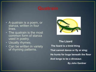 • A quatrain is a poem, or
stanza, written in four
lines.
• The quatrain is the most
common form of stanza
used in poetry.
• Usually rhymes.
• Can be written in variety
of rhyming patterns.
The Lizard
The lizard is a timid thing
That cannot dance or fly or sing;
He hunts for bugs beneath the floor
And longs to be a dinosaur.
By John Gardner
 