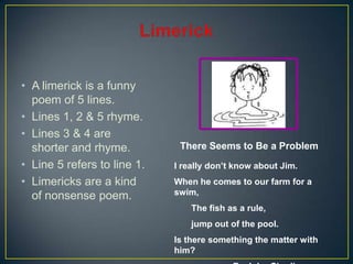 • A limerick is a funny
poem of 5 lines.
• Lines 1, 2 & 5 rhyme.
• Lines 3 & 4 are
shorter and rhyme.
• Line 5 refers to line 1.
• Limericks are a kind
of nonsense poem.
I really don’t know about Jim.
When he comes to our farm for a
swim,
The fish as a rule,
jump out of the pool.
Is there something the matter with
him?
There Seems to Be a Problem
 