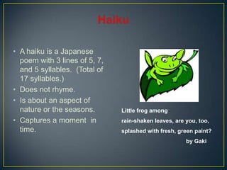 • A haiku is a Japanese
poem with 3 lines of 5, 7,
and 5 syllables. (Total of
17 syllables.)
• Does not rhyme.
• Is about an aspect of
nature or the seasons.
• Captures a moment in
time.
Little frog among
rain-shaken leaves, are you, too,
splashed with fresh, green paint?
by Gaki
 