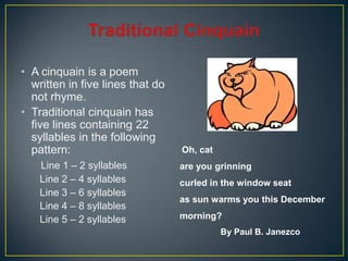 • A cinquain is a poem
written in five lines that do
not rhyme.
• Traditional cinquain has
five lines containing 22
syllables in the following
pattern:
Line 1 – 2 syllables
Line 2 – 4 syllables
Line 3 – 6 syllables
Line 4 – 8 syllables
Line 5 – 2 syllables
Oh, cat
are you grinning
curled in the window seat
as sun warms you this December
morning?
By Paul B. Janezco
 