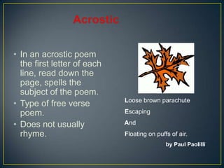 • In an acrostic poem
the first letter of each
line, read down the
page, spells the
subject of the poem.
• Type of free verse
poem.
• Does not usually
rhyme.
Loose brown parachute
Escaping
And
Floating on puffs of air.
by Paul Paolilli
 