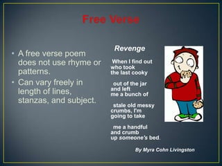 • A free verse poem
does not use rhyme or
patterns.
• Can vary freely in
length of lines,
stanzas, and subject.
Revenge
When I find out
who took
the last cooky
out of the jar
and left
me a bunch of
stale old messy
crumbs, I'm
going to take
me a handful
and crumb
up someone's bed.
By Myra Cohn Livingston
 