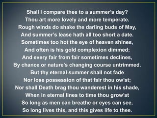 Shall I compare thee to a summer’s day?
Thou art more lovely and more temperate.
Rough winds do shake the darling buds of May,
And summer’s lease hath all too short a date.
Sometimes too hot the eye of heaven shines,
And often is his gold complexion dimmed;
And every fair from fair sometimes declines,
By chance or nature’s changing course untrimmed.
But thy eternal summer shall not fade
Nor lose possession of that fair thou ow’st;
Nor shall Death brag thou wanderest in his shade,
When in eternal lines to time thou grow’st
So long as men can breathe or eyes can see,
So long lives this, and this gives life to thee.
 