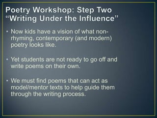 • Now kids have a vision of what non-
rhyming, contemporary (and modern)
poetry looks like.
• Yet students are not ready to go off and
write poems on their own.
• We must find poems that can act as
model/mentor texts to help guide them
through the writing process.
 