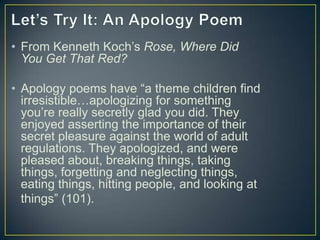 • From Kenneth Koch’s Rose, Where Did
You Get That Red?
• Apology poems have “a theme children find
irresistible…apologizing for something
you’re really secretly glad you did. They
enjoyed asserting the importance of their
secret pleasure against the world of adult
regulations. They apologized, and were
pleased about, breaking things, taking
things, forgetting and neglecting things,
eating things, hitting people, and looking at
things” (101).
 