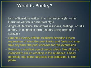 • form of literature written in a rhythmical style; verse,
literature written in a metrical style
• A type of literature that expresses ideas, feelings, or tells
a story in a specific form (usually using lines and
stanzas)
• Like art it is very difficult to define because it is an
expression of what the poet thinks and feels and may
take any form the poet chooses for this expression.
• Poetry is a creative use of words which, like all art, is
intended to stir an emotion in the audience. Poetry
generally has some structure that separates it from
prose.
 