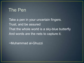 The Pen
Take a pen in your uncertain fingers.
Trust, and be assured
That the whole world is a sky-blue butterfly
And words are the nets to capture it.
~Muhammad al-Ghuzzi
 