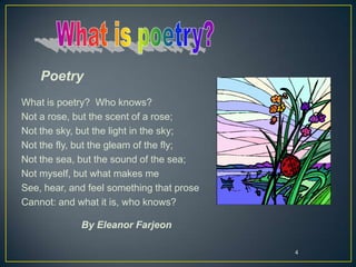 4
Poetry
What is poetry? Who knows?
Not a rose, but the scent of a rose;
Not the sky, but the light in the sky;
Not the fly, but the gleam of the fly;
Not the sea, but the sound of the sea;
Not myself, but what makes me
See, hear, and feel something that prose
Cannot: and what it is, who knows?
By Eleanor Farjeon
 