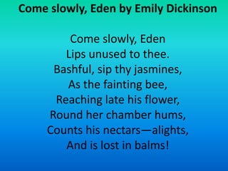 Come slowly, Eden by Emily Dickinson
Come slowly, Eden
Lips unused to thee.
Bashful, sip thy jasmines,
As the fainting bee...