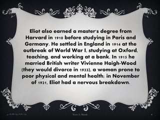 Eliot also earned a master's degree from
Harvard in 1910 before studying in Paris and
Germany. He settled in England in 1914 at the
outbreak of World War I, studying at Oxford,
teaching, and working at a bank. In 1915 he
married British writer Vivienne Haigh-Wood
(they would divorce in 1933), a woman prone to
poor physical and mental health; in November
of 1921, Eliot had a nervous breakdown.
14/02/201409:29‫م‬ Noor A. Musah 4
 