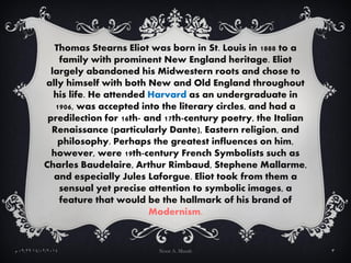 Thomas Stearns Eliot was born in St. Louis in 1888 to a
family with prominent New England heritage. Eliot
largely abandone...