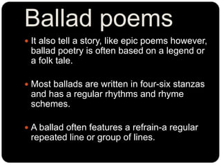 Ballad poems
 It also tell a story, like epic poems however,
ballad poetry is often based on a legend or
a folk tale.
 M...