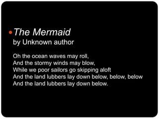 The Mermaid
by Unknown author
Oh the ocean waves may roll,
And the stormy winds may blow,
While we poor sailors go skippi...