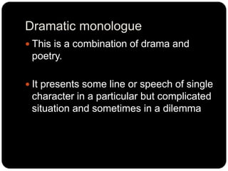Dramatic monologue
 This is a combination of drama and
poetry.
 It presents some line or speech of single
character in a...