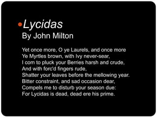 Lycidas
By John Milton
Yet once more, O ye Laurels, and once more
Ye Myrtles brown, with Ivy never-sear,
I com to pluck y...