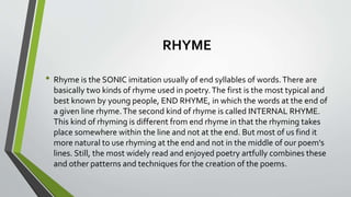 RHYME 
• Rhyme is the SONIC imitation usually of end syllables of words. There are 
basically two kinds of rhyme used in poetry. The first is the most typical and 
best known by young people, END RHYME, in which the words at the end of 
a given line rhyme. The second kind of rhyme is called INTERNAL RHYME. 
This kind of rhyming is different from end rhyme in that the rhyming takes 
place somewhere within the line and not at the end. But most of us find it 
more natural to use rhyming at the end and not in the middle of our poem's 
lines. Still, the most widely read and enjoyed poetry artfully combines these 
and other patterns and techniques for the creation of the poems. 
 