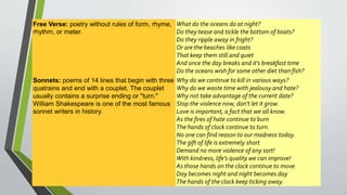 Free Verse: poetry without rules of form, rhyme, 
rhythm, or meter. 
What do the oceans do at night? 
Do they tease and tickle the bottom of boats? 
Do they ripple away in fright? 
Or are the beaches like coats 
That keep them still and quiet 
And once the day breaks and it's breakfast time 
Do the oceans wish for some other diet than fish? 
Sonnets: poems of 14 lines that begin with three 
quatrains and end with a couplet. The couplet 
usually contains a surprise ending or "turn." 
William Shakespeare is one of the most famous 
sonnet writers in history. 
Why do we continue to kill in various ways? 
Why do we waste time with jealousy and hate? 
Why not take advantage of the current date? 
Stop the violence now, don't let it grow. 
Love is important, a fact that we all know. 
As the fires of hate continue to burn 
The hands of clock continue to turn. 
No one can find reason to our madness today. 
The gift of life is extremely short 
Demand no more violence of any sort! 
With kindness, life's quality we can improve! 
As those hands on the clock continue to move. 
Day becomes night and night becomes day 
The hands of the clock keep ticking away. 
 
