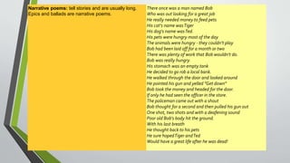 Narrative poems: tell stories and are usually long. 
Epics and ballads are narrative poems. 
There once was a man named Bob 
Who was out looking for a great job 
He really needed money to feed pets 
His cat's name was Tiger 
His dog's name was Ted. 
His pets were hungry most of the day 
The animals were hungry - they couldn't play 
Bob had been laid off for a month or two 
There was plenty of work that Bob wouldn't do. 
Bob was really hungry. 
His stomach was an empty tank 
He decided to go rob a local bank. 
He walked through the door and looked around 
He pointed his gun and yelled "Get down" 
Bob took the money and headed for the door. 
If only he had seen the officer in the store. 
The policeman came out with a shout 
Bob thought for a second and then pulled his gun out 
One shot, two shots and with a deafening sound 
Poor old Bob's body hit the ground. 
With his last breath 
He thought back to his pets 
He sure hoped Tiger and Ted 
Would have a great life after he was dead! 
 