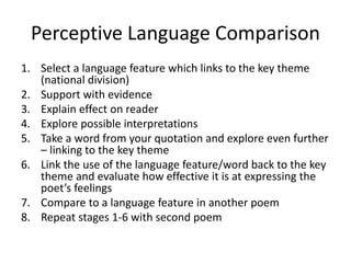 Perceptive Language Comparison
1. Select a language feature which links to the key theme
(national division)
2. Support with evidence
3. Explain effect on reader
4. Explore possible interpretations
5. Take a word from your quotation and explore even further
– linking to the key theme
6. Link the use of the language feature/word back to the key
theme and evaluate how effective it is at expressing the
poet’s feelings
7. Compare to a language feature in another poem
8. Repeat stages 1-6 with second poem
 