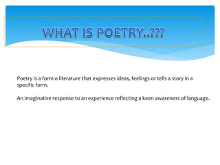 Poetry is a form o literature that expresses ideas, feelings or tells a story in a
specific form.
An imaginative response to an experience reflecting a keen awareness of language.
 