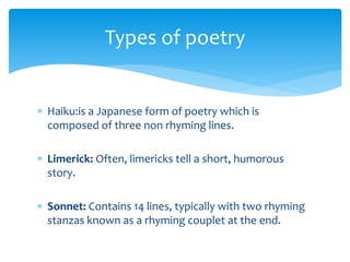 Types of poetry
 Haiku:is a Japanese form of poetry which is
composed of three non rhyming lines.
 Limerick: Often, limericks tell a short, humorous
story.
 Sonnet: Contains 14 lines, typically with two rhyming
stanzas known as a rhyming couplet at the end.
 