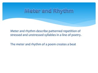 Meter and rhythm describe patterned repetition of
stressed and unstressed syllables in a line of poetry.
The meter and rhythm of a poem creates a beat
 