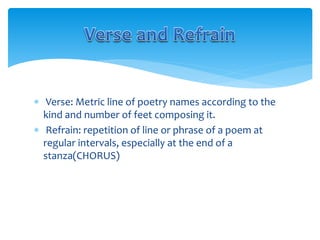  Verse: Metric line of poetry names according to the
kind and number of feet composing it.
 Refrain: repetition of line or phrase of a poem at
regular intervals, especially at the end of a
stanza(CHORUS)
 