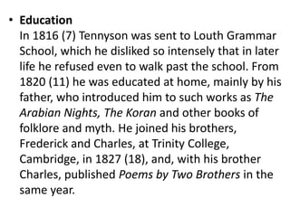 • Education
In 1816 (7) Tennyson was sent to Louth Grammar
School, which he disliked so intensely that in later
life he refused even to walk past the school. From
1820 (11) he was educated at home, mainly by his
father, who introduced him to such works as The
Arabian Nights, The Koran and other books of
folklore and myth. He joined his brothers,
Frederick and Charles, at Trinity College,
Cambridge, in 1827 (18), and, with his brother
Charles, published Poems by Two Brothers in the
same year.