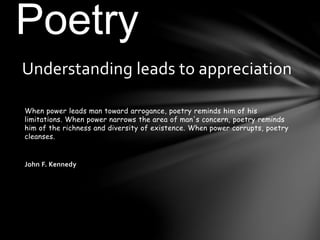 When power leads man toward arrogance, poetry reminds him of his
limitations. When power narrows the area of man's concern, poetry reminds
him of the richness and diversity of existence. When power corrupts, poetry
cleanses.
John F. Kennedy
Understanding leads to appreciation
Poetry
 