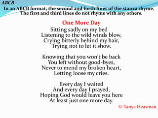 ABCB
In an ABCB format, the second and forth lines of the stanza rhyme.
The first and third lines do not rhyme with any others.
One More Day
Sitting sadly on my bed
Listening to the wild winds blow,
Crying bitterly behind my hair,
Trying not to let it show.
Knowing that you won't be back
You left without good-byes,
Never to mend my broken heart,
Letting loose my cries.
Every day I waited
And every day I prayed,
Hoping God would leave you here
At least just one more day.
© Tanya Heasman
 