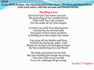 ABAB
In an ABAB format, the rhyming alternates lines. The first and third rhyme
with each other, and the second and fourth rhyme.
Healing Love
Oh Great God, You alone can ease
The pounding of my troubled heart
Only with You I am at peace
For You make all my fears depart
Comfort me with Your blazing love
And pacify my worried soul
Your grace of love from up above
Is healing love that makes me whole
Cast away all my doubts and fears
And lift my downcast spirit, Lord
Please let my heart be brought to cheer
By Your comforting love and Word
My body and mind may be frail
But your healing love keeps me strong
Your love will never ever fail
So to me, nothing will go wrong
- Jocelyn S. Ongdico
 