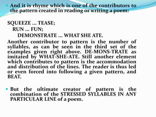  And it is rhyme which is one of the contributors to
the pattern created in reading or writing a poem:
SQUEEZE ... TEASE;
RUN ... FUN;
DEMONSTRATE ... WHAT SHE ATE.
Another contributor to pattern is the number of
syllables, as can be seen in the third set of the
examples given right above. DE-MONS-TRATE as
imitated by WHAT-SHE-ATE. Still another element
which contributes to pattern is the accommodation
and distribution of the lines. The reader is thus led
or even forced into following a given pattern, and
BEAT.
 But the ultimate creator of pattern is the
combination of the STRESSED SYLLABLES IN ANY
PARTICULAR LINE of a poem.
 