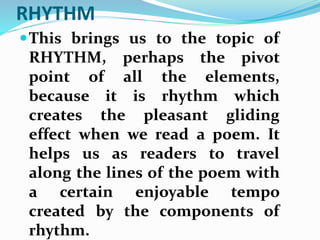 RHYTHM
This brings us to the topic of
RHYTHM, perhaps the pivot
point of all the elements,
because it is rhythm which
creates the pleasant gliding
effect when we read a poem. It
helps us as readers to travel
along the lines of the poem with
a certain enjoyable tempo
created by the components of
rhythm.
 