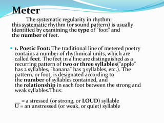 Meter
The systematic regularity in rhythm;
this systematic rhythm (or sound pattern) is usually
identified by examining the type of "foot" and
the number of feet.
 1. Poetic Foot: The traditional line of metered poetry
contains a number of rhythmical units, which are
called feet. The feet in a line are distinguished as a
recurring pattern of two or three syllables("apple"
has 2 syllables, "banana" has 3 syllables, etc.). The
pattern, or foot, is designated according to
the number of syllables contained, and
the relationship in each foot between the strong and
weak syllables.Thus:
__ = a stressed (or strong, or LOUD) syllable
U = an unstressed (or weak, or quiet) syllable
 