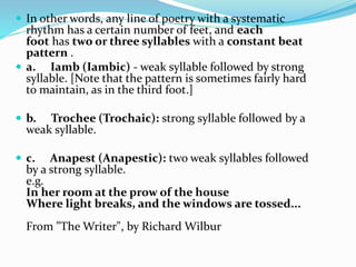  In other words, any line of poetry with a systematic
rhythm has a certain number of feet, and each
foot has two or three syllables with a constant beat
pattern .
 a. Iamb (Iambic) - weak syllable followed by strong
syllable. [Note that the pattern is sometimes fairly hard
to maintain, as in the third foot.]
 b. Trochee (Trochaic): strong syllable followed by a
weak syllable.
 c. Anapest (Anapestic): two weak syllables followed
by a strong syllable.
e.g.
In her room at the prow of the house
Where light breaks, and the windows are tossed...
From "The Writer", by Richard Wilbur
 
