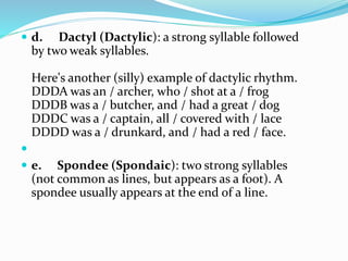  d. Dactyl (Dactylic): a strong syllable followed
by two weak syllables.
Here's another (silly) example of dactylic rhythm.
DDDA was an / archer, who / shot at a / frog
DDDB was a / butcher, and / had a great / dog
DDDC was a / captain, all / covered with / lace
DDDD was a / drunkard, and / had a red / face.

 e. Spondee (Spondaic): two strong syllables
(not common as lines, but appears as a foot). A
spondee usually appears at the end of a line.
 