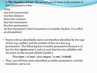  2. The Number of Feet: The second part of meter is the number of
feet contained in a line.
Thus:
one foot=monometer
two feet=dimeter
three feet=trimeter
four feet=tetrameter
five feet=pentameter
six feet=hexameter (when hexameter is in iambic rhythm, it is called
an alexandrine)
 Poems with an identifiable meter are therefore identified by the type
of feet (e.g. iambic) and the number of feet in a line (e.g.
pentameter). The following line is iambic pentameter because it (1)
has five feet [pentameter], and (2) each foot has two syllables with
the stress on the second syllable [iambic].
That time | of year | thou mayst | in me | behold
 Thus, you will hear meter identified as iambic pentameter, trochaic
tetrameter, and so on.
 