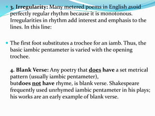  3. Irregularity: Many metered poems in English avoid
perfectly regular rhythm because it is monotonous.
Irregularities in rhythm add interest and emphasis to the
lines. In this line:
 The first foot substitutes a trochee for an iamb. Thus, the
basic iambic pentameter is varied with the opening
trochee.
4. Blank Verse: Any poetry that does have a set metrical
pattern (usually iambic pentameter),
butdoes not have rhyme, is blank verse. Shakespeare
frequently used unrhymed iambic pentameter in his plays;
his works are an early example of blank verse.
 