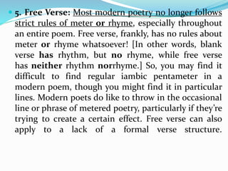  5. Free Verse: Most modern poetry no longer follows
strict rules of meter or rhyme, especially throughout
an entire poem. Free verse, frankly, has no rules about
meter or rhyme whatsoever! [In other words, blank
verse has rhythm, but no rhyme, while free verse
has neither rhythm norrhyme.] So, you may find it
difficult to find regular iambic pentameter in a
modern poem, though you might find it in particular
lines. Modern poets do like to throw in the occasional
line or phrase of metered poetry, particularly if they’re
trying to create a certain effect. Free verse can also
apply to a lack of a formal verse structure.
 