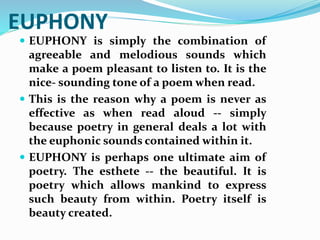 EUPHONY
 EUPHONY is simply the combination of
agreeable and melodious sounds which
make a poem pleasant to listen to. It is the
nice- sounding tone of a poem when read.
 This is the reason why a poem is never as
effective as when read aloud -- simply
because poetry in general deals a lot with
the euphonic sounds contained within it.
 EUPHONY is perhaps one ultimate aim of
poetry. The esthete -- the beautiful. It is
poetry which allows mankind to express
such beauty from within. Poetry itself is
beauty created.
 