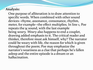 Analysis:
One purpose of alliteration is to draw attention to
specific words. When combined with other sound
devices--rhyme, assonance, consonance, rhythm,
meter, for example--the effect multiplies. In line 1, Poe
repeats the w sound, with the last example
being weary. Weary also happens to end a couplet,
drawing added emphasis to it. The critical reader and
thinker, therefore must ask himself, why? The narrator
could be weary with life, the reason for which is given
throughout the poem; Poe may emphasize the
narrator's weariness as a clue that perhaps he's fallen
asleep and the entire episode is a dream or an
hallucination.
 
