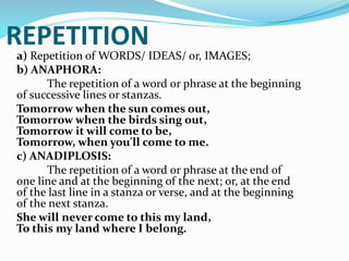 REPETITION
a) Repetition of WORDS/ IDEAS/ or, IMAGES;
b) ANAPHORA:
The repetition of a word or phrase at the beginning
of successive lines or stanzas.
Tomorrow when the sun comes out,
Tomorrow when the birds sing out,
Tomorrow it will come to be,
Tomorrow, when you'll come to me.
c) ANADIPLOSIS:
The repetition of a word or phrase at the end of
one line and at the beginning of the next; or, at the end
of the last line in a stanza or verse, and at the beginning
of the next stanza.
She will never come to this my land,
To this my land where I belong.
 