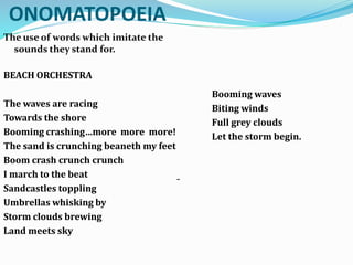 ONOMATOPOEIA
The use of words which imitate the
sounds they stand for.
BEACH ORCHESTRA
The waves are racing
Towards the shore
Booming crashing…more more more!
The sand is crunching beaneth my feet
Boom crash crunch crunch
I march to the beat
Sandcastles toppling
Umbrellas whisking by
Storm clouds brewing
Land meets sky
Booming waves
Biting winds
Full grey clouds
Let the storm begin.
-
 