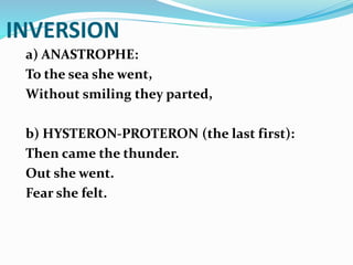 INVERSION
a) ANASTROPHE:
To the sea she went,
Without smiling they parted,
b) HYSTERON-PROTERON (the last first):
Then came the thunder.
Out she went.
Fear she felt.
 