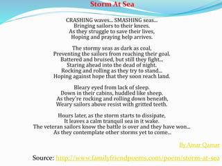 Storm At Sea
CRASHING waves... SMASHING seas...
Bringing sailors to their knees.
As they struggle to save their lives,
Hoping and praying help arrives.
The stormy seas as dark as coal,
Preventing the sailors from reaching their goal.
Battered and bruised, but still they fight...
Staring ahead into the dead of night.
Rocking and rolling as they try to stand...
Hoping against hope that they soon reach land.
Bleary eyed from lack of sleep.
Down in their cabins, huddled like sheep.
As they're rocking and rolling down beneath,
Weary sailors above resist with gritted teeth.
Hours later, as the storm starts to dissipate,
It leaves a calm tranquil sea in it wake.
The veteran sailors know the battle is over and they have won...
As they contemplate other storms yet to come...
By Amar Qamar
Source: http://www.familyfriendpoems.com/poem/storm-at-sea
 