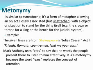Metonymy
-is similar to synecdoche; it's a form of metaphor allowing
an object closely associated (but unattached) with a object
or situation to stand for the thing itself (e.g. the crown or
throne for a king or the bench for the judicial system).
-Example:
The given lines are from Shakespeare’s “Julies Caesar” Act I.
“Friends, Romans, countrymen, lend me your ears.”
Mark Anthony uses “ears” to say that he wants the people
present there to listen to him attentively. It is a metonymy
because the word “ears” replaces the concept of
attention.
 