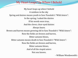 My Heart Leaps Up When I Behold
My heart leaps up when I behold
A rainbow in the sky
Spring and daisies means youth in Sara Teasdale’s “Wild Asters”:
In the spring, I asked the daisies
If his words were true,
And the clever, clear-eyed daisies
Always knew.
Brown and barren means growing old in Sara Teasdale’s “Wild Asters”:
Now the fields are brown and barren,
Bitter autumn blows,
Bitter autumn means death in Sara Teasdale’s “Wild Asters”:
Now the fields are brown and barren,
Bitter autumn blows,
And of all the stupid asters
Not one knows.
- William Wordsworth’s
 